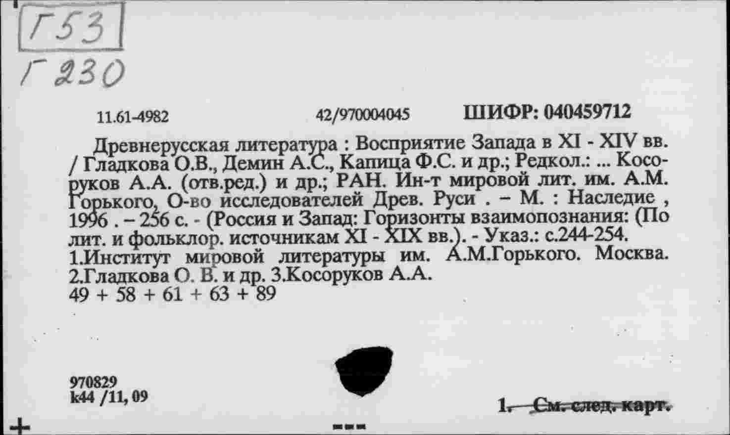 ﻿11.61-4982	42/970004045 ШИФР: 040459712
Древнерусская литература : Восприятие Запада в XI - XIV вв. / Гладкова О.В., Демин А.С., Капица Ф.С. и др.; Редкол.:... Косо-руков А.А. (отв.ред.) и др.; РАН. Ин-т мировой лит. им. А.М. Горького, О-во исследователей Древ. Руси . - М. : Наследие , 1996 . - 256 с. - (Россия и Запад: Горизонты взаимопознания: (По лит. и фольклор, источникам XI - XIX вв.1. - Указ.: с.244-254.
1.	Институт мировой литературы им. А.М.Горького. Москва.
2.	Гладкова О. В. и др. З.Косоруков А.А.
49 + 58 + 61 + 63 + 89
970829 к44 /11,09
1< См. след. карт.